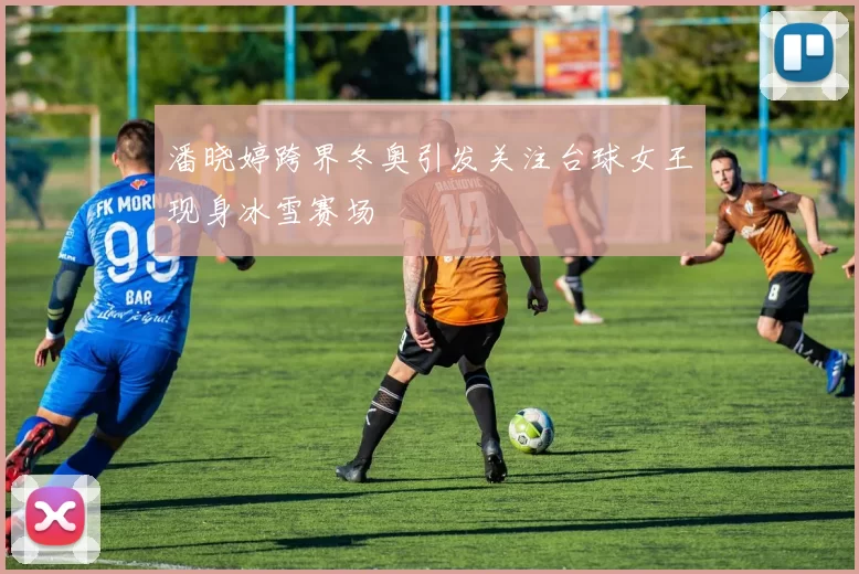 潘晓婷跨界冬奥引发关注台球女王现身冰雪赛场