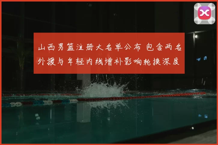 山西男篮注册大名单公布 包含两名外援与年轻内线增补影响轮换深度