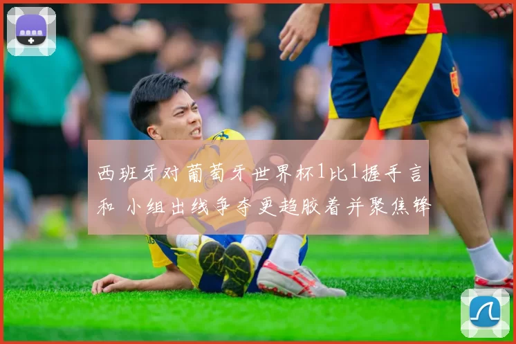 西班牙对葡萄牙世界杯1比1握手言和 小组出线争夺更趋胶着并聚焦锋线表现