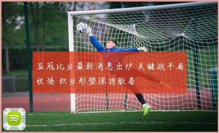 亚冠比分最新消息出炉 关键战平局收场 积分形势保持胶着