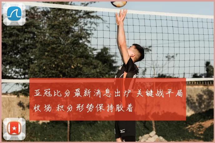 亚冠比分最新消息出炉 关键战平局收场 积分形势保持胶着