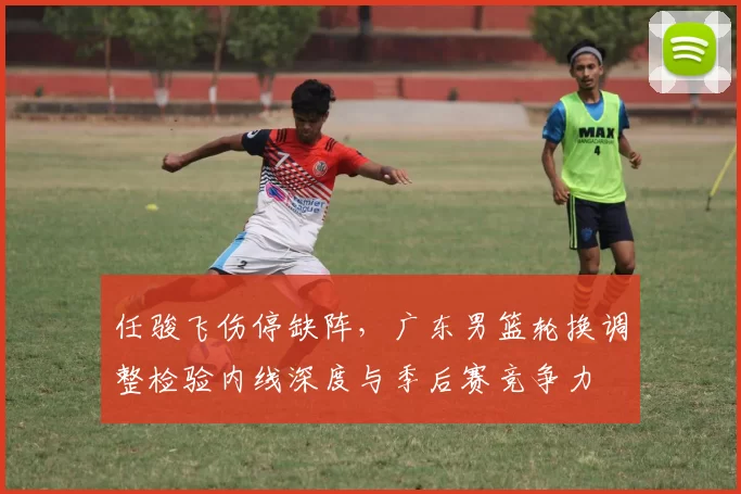 任骏飞伤停缺阵，广东男篮轮换调整检验内线深度与季后赛竞争力