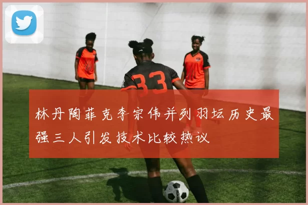 林丹陶菲克李宗伟并列羽坛历史最强三人引发技术比较热议