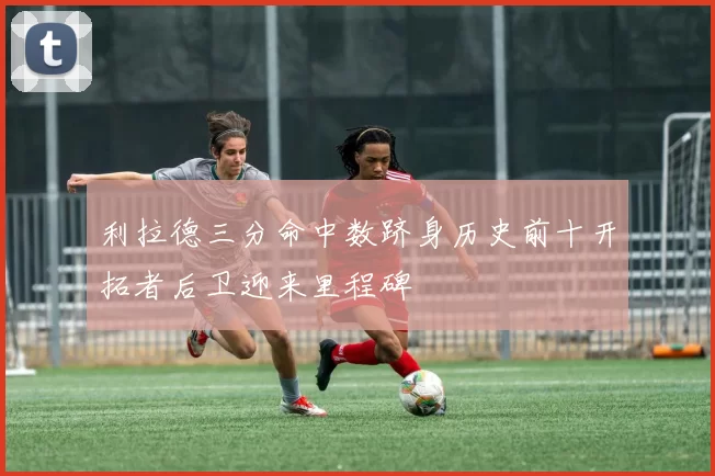 利拉德三分命中数跻身历史前十开拓者后卫迎来里程碑