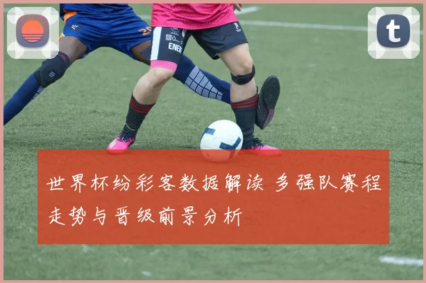 世界杯纷彩客数据解读 多强队赛程走势与晋级前景分析