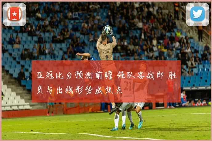 亚冠比分预测前瞻 强队客战即 胜负与出线形势成焦点