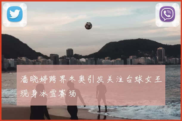 潘晓婷跨界冬奥引发关注台球女王现身冰雪赛场