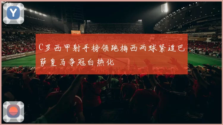 C罗西甲射手榜领跑梅西两球紧追巴萨皇马争冠白热化