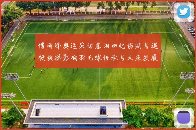 傅海峰奥运采访落泪回忆伤病与退役抉择影响羽毛球传承与未来发展