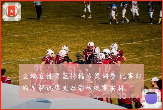 企鹅直播男篮转播方案调整 比赛时间与解说席变动影响观赛安排